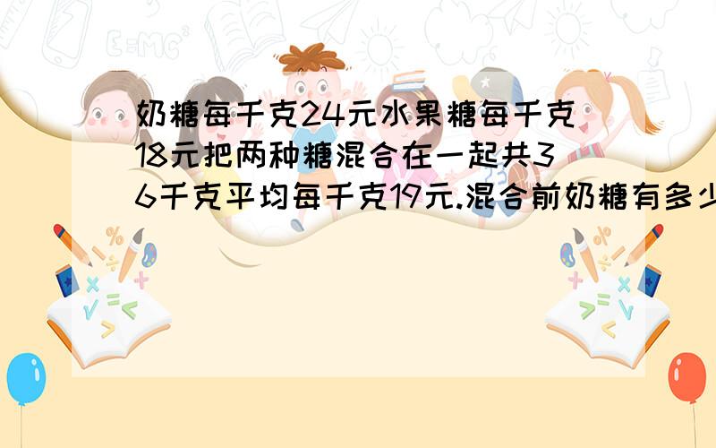 奶糖每千克24元水果糖每千克18元把两种糖混合在一起共36千克平均每千克19元.混合前奶糖有多少千克?包括算式,数量关系,