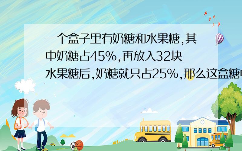 一个盒子里有奶糖和水果糖,其中奶糖占45%,再放入32块水果糖后,奶糖就只占25%,那么这盒糖中有奶糖多...一个盒子里有奶糖和水果糖,其中奶糖占45%,再放入32块水果糖后,奶糖就只占25%,那么这盒