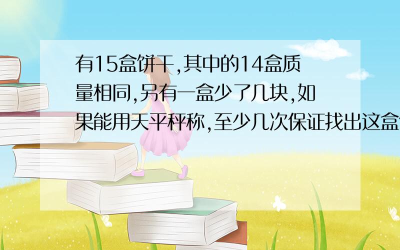 有15盒饼干,其中的14盒质量相同,另有一盒少了几块,如果能用天平秤称,至少几次保证找出这盒饼干?