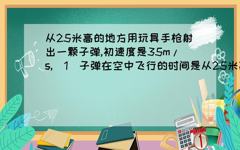 从25米高的地方用玩具手枪射出一颗子弹,初速度是35m/s,(1)子弹在空中飞行的时间是从25米高的地方用玩具手枪射出一颗子弹,初速度是35m/s,（1）子弹在空中飞行的时间是?（2）子弹落地时,在水