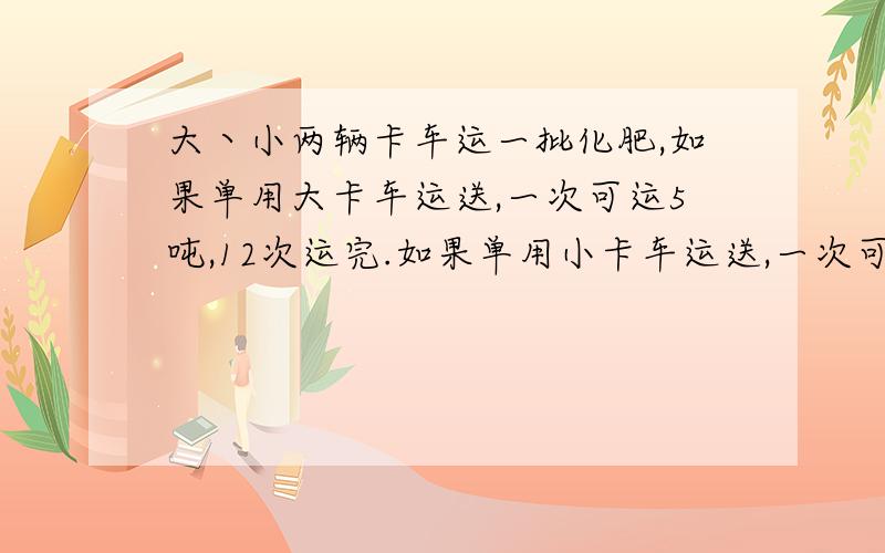 大丶小两辆卡车运一批化肥,如果单用大卡车运送,一次可运5吨,12次运完.如果单用小卡车运送,一次可运3吨,需急需