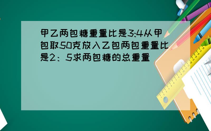 甲乙两包糖重量比是3:4从甲包取50克放入乙包两包重量比是2：5求两包糖的总重量