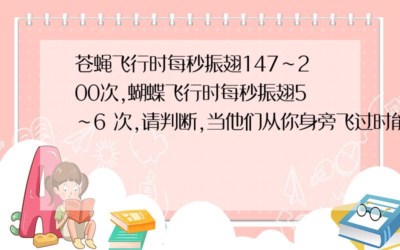 苍蝇飞行时每秒振翅147～200次,蝴蝶飞行时每秒振翅5～6 次,请判断,当他们从你身旁飞过时能否听到声音,