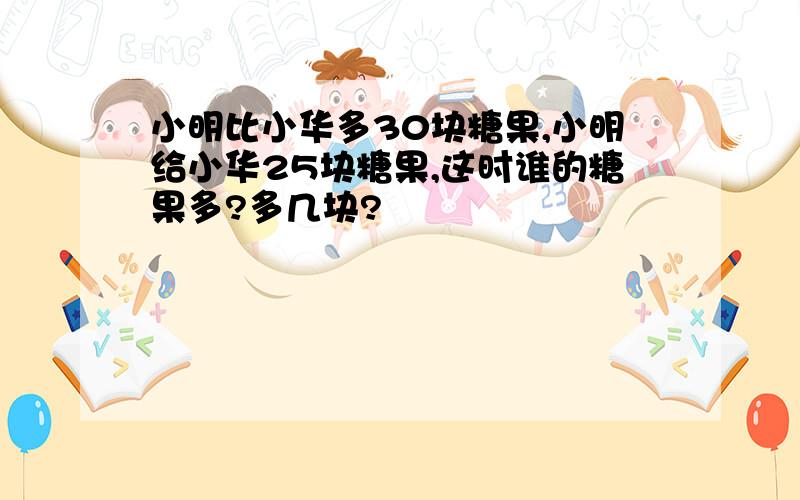 小明比小华多30块糖果,小明给小华25块糖果,这时谁的糖果多?多几块?