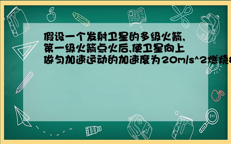 假设一个发射卫星的多级火箭,第一级火箭点火后,使卫星向上做匀加速运动的加速度为20m/s^2燃烧80s后第一级脱离,第二级火箭没有马上点火,所以卫星向上做加速度为10m/s^2的匀减速运动,10s后第