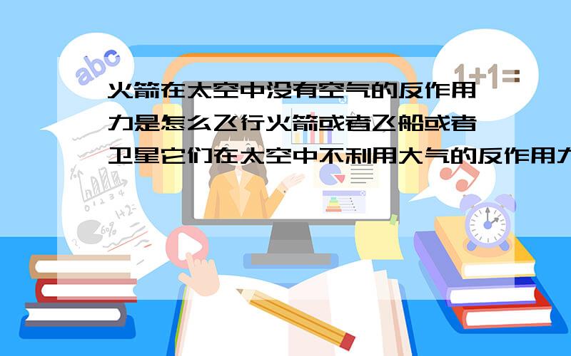 火箭在太空中没有空气的反作用力是怎么飞行火箭或者飞船或者卫星它们在太空中不利用大气的反作用力,光有燃料燃烧,那也不能飞行呀