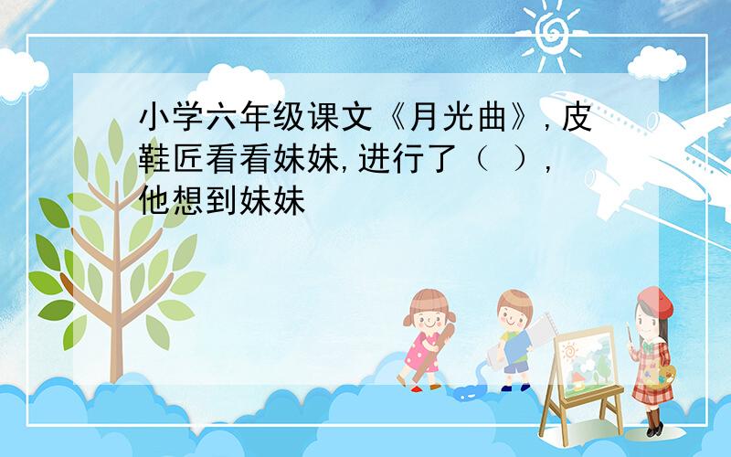 小学六年级课文《月光曲》,皮鞋匠看看妹妹,进行了（ ）,他想到妹妹