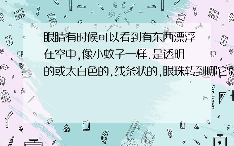 眼睛有时候可以看到有东西漂浮在空中,像小蚊子一样.是透明的或太白色的,线条状的,眼珠转到哪它就跟到哪,有时候有有时候没有,特别是在对着天空发呆时会发现.好像是2、3年前有的吧,我也