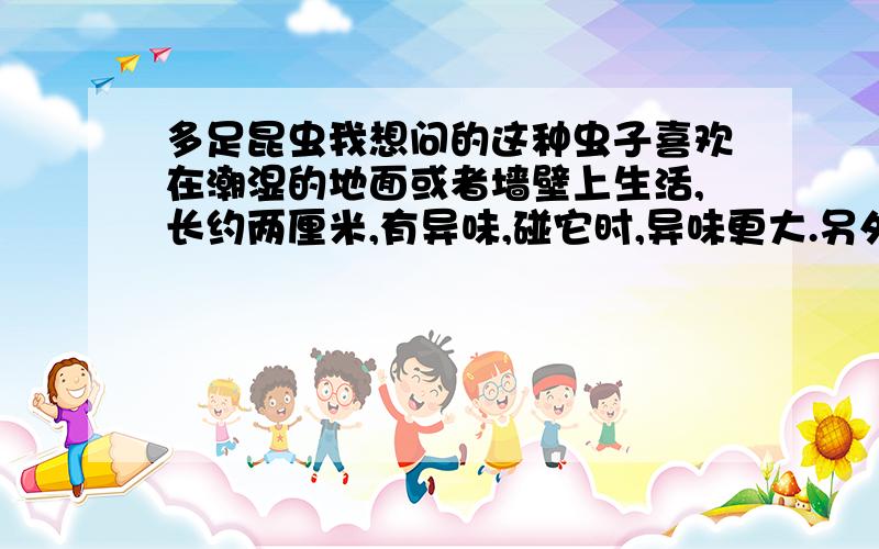 多足昆虫我想问的这种虫子喜欢在潮湿的地面或者墙壁上生活,长约两厘米,有异味,碰它时,异味更大.另外,我想问问,它会不会伤害植物的根茎.