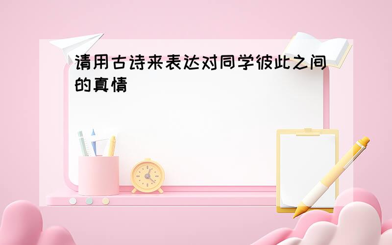 请用古诗来表达对同学彼此之间的真情