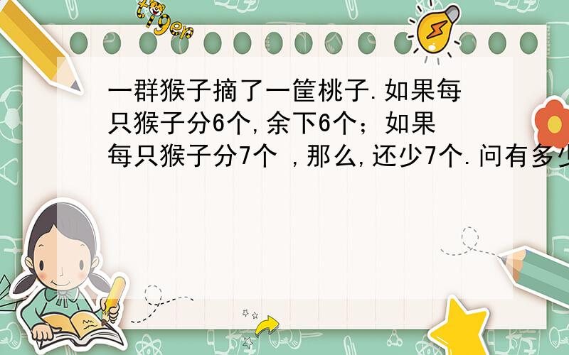 一群猴子摘了一筐桃子.如果每只猴子分6个,余下6个；如果每只猴子分7个 ,那么,还少7个.问有多少只猴子和多少个猴子?