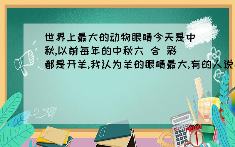 世界上最大的动物眼睛今天是中秋,以前每年的中秋六 合 彩都是开羊,我认为羊的眼睛最大,有的人说牛的大,但是我今天确实不知道买什么,买兔子,猴子,羊,老虎,是不是应该把牛也加上?