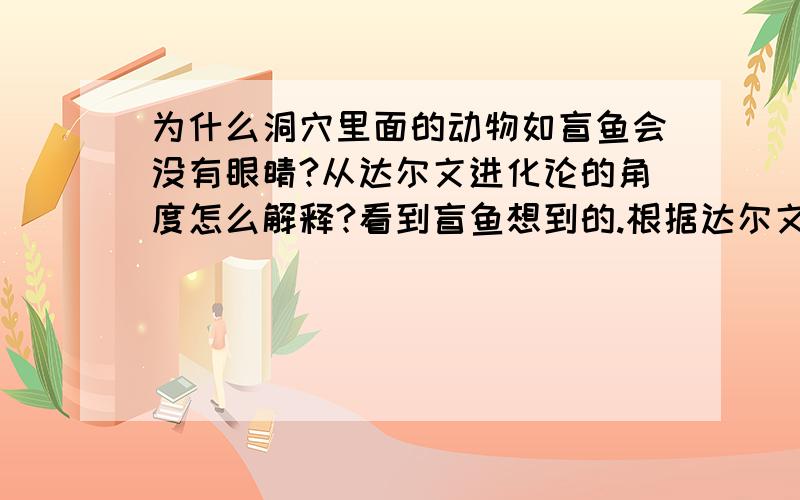 为什么洞穴里面的动物如盲鱼会没有眼睛?从达尔文进化论的角度怎么解释?看到盲鱼想到的.根据达尔文的理论,生物是先发生基因突变,然后再被自然选择,适应环境的生存下来延续后代,不适应