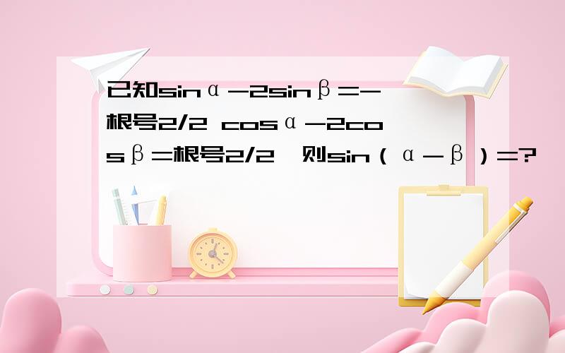 已知sinα-2sinβ=-根号2/2 cosα-2cosβ=根号2/2,则sin（α-β）=?