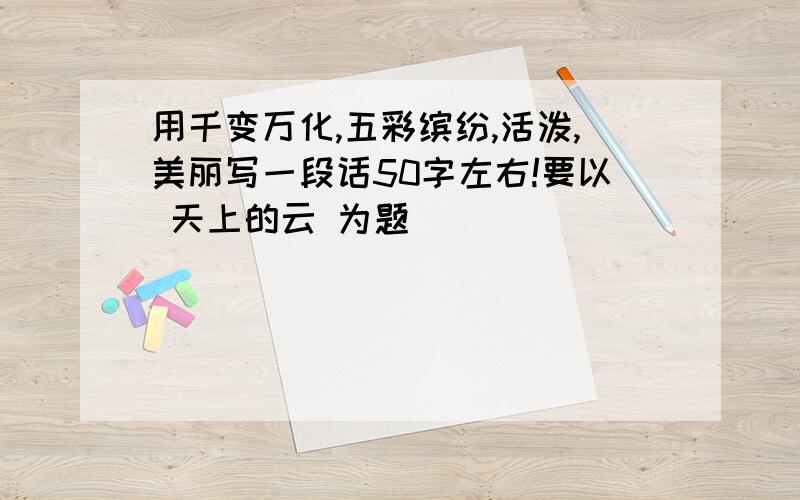 用千变万化,五彩缤纷,活泼,美丽写一段话50字左右!要以 天上的云 为题