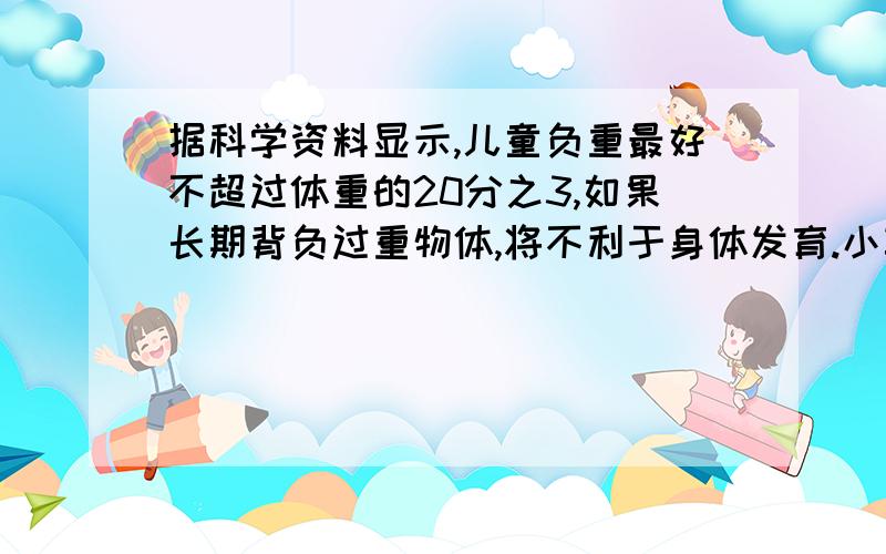 据科学资料显示,儿童负重最好不超过体重的20分之3,如果长期背负过重物体,将不利于身体发育.小军的体重30千克,书包重5千克.请你算一算：小军的书包超重了吗?