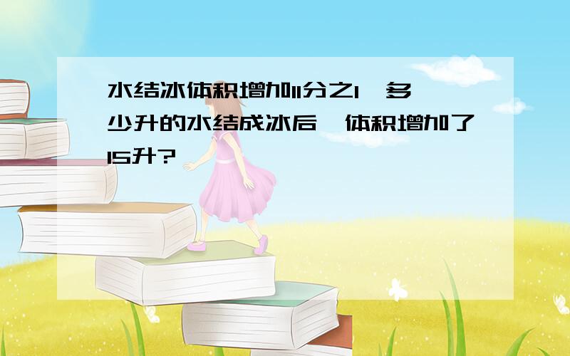 水结冰体积增加11分之1,多少升的水结成冰后,体积增加了15升?