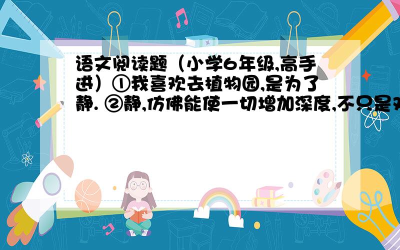 语文阅读题（小学6年级,高手进）①我喜欢去植物园,是为了静. ②静,仿佛能使一切增加深度,不只是对那些抽象的东西如心灵、寂寞之类.它使我叫见鸟声,听见水声,听见四脚爬虫在草叶间窸窸