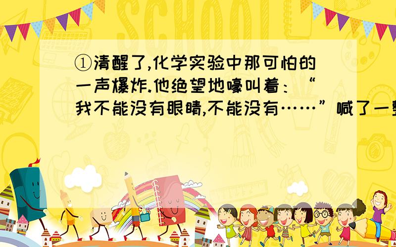 ①清醒了,化学实验中那可怕的一声爆炸.他绝望地嚎叫着：“我不能没有眼睛,不能没有……”喊了一整天,嗓子哑了.他累极了,静静地躺在病床上.②邻床病友还在滔滔不绝地讲述着.开始讲的