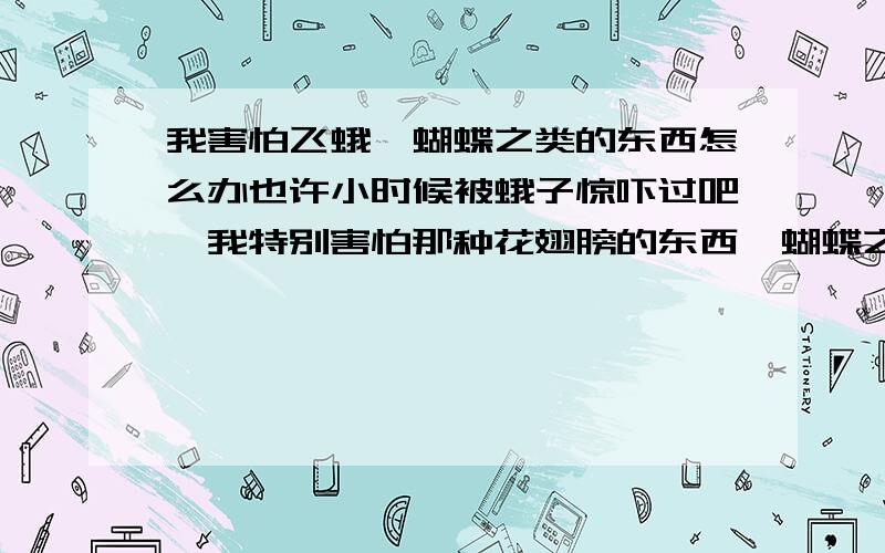 我害怕飞蛾,蝴蝶之类的东西怎么办也许小时候被蛾子惊吓过吧,我特别害怕那种花翅膀的东西,蝴蝶之类的.甚至树上飘下落叶我也会吓一跳.晚自习是有一只蛾子突然落在我桌上,我跳起来尖叫