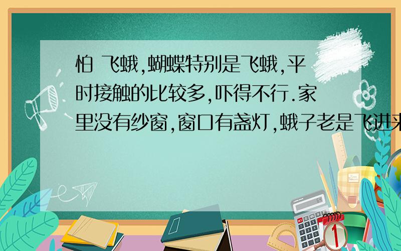 怕 飞蛾,蝴蝶特别是飞蛾,平时接触的比较多,吓得不行.家里没有纱窗,窗口有盏灯,蛾子老是飞进来,小点的还好,不至于吓得肝胆寸裂,大点的我就彻底成了个尖叫的物件.远点飞也就算了,偏偏要