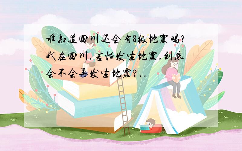 谁知道四川还会有8级地震吗?我在四川,害怕发生地震,到底会不会再发生地震?..