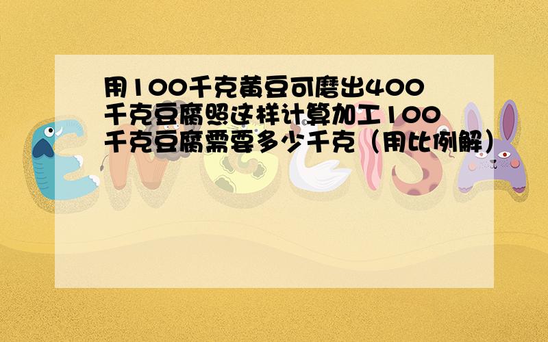 用100千克黄豆可磨出400千克豆腐照这样计算加工100千克豆腐需要多少千克（用比例解）