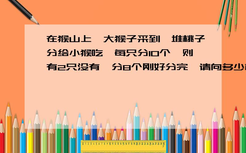 在猴山上,大猴子采到一堆桃子分给小猴吃,每只分10个,则有2只没有,分8个刚好分完,请向多少桃子和小猴,