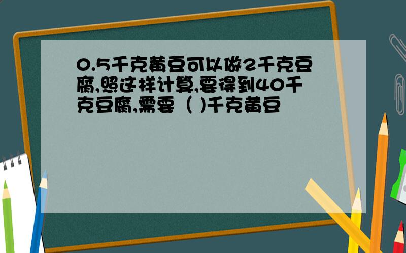 0.5千克黄豆可以做2千克豆腐,照这样计算,要得到40千克豆腐,需要（ )千克黄豆