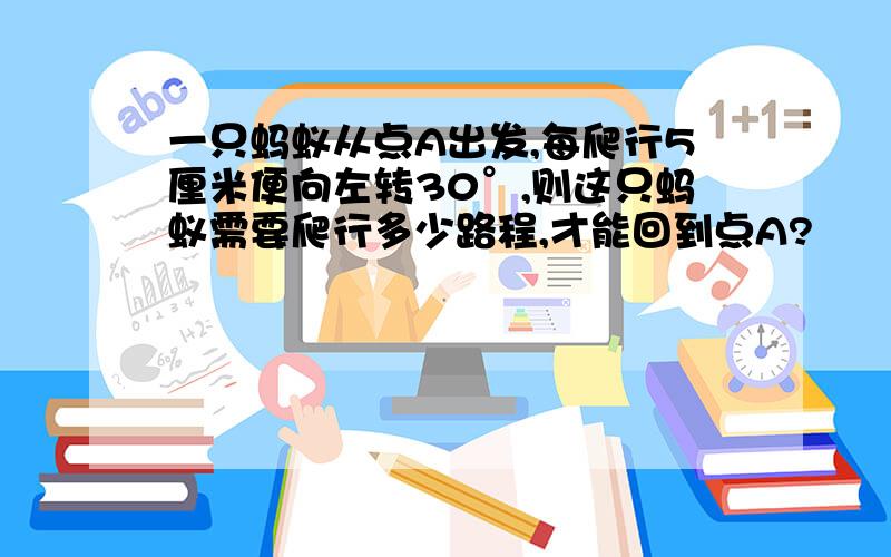 一只蚂蚁从点A出发,每爬行5厘米便向左转30°,则这只蚂蚁需要爬行多少路程,才能回到点A?