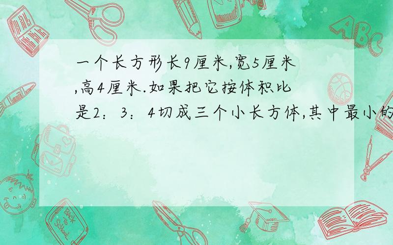 一个长方形长9厘米,宽5厘米,高4厘米.如果把它按体积比是2：3：4切成三个小长方体,其中最小的长方体的