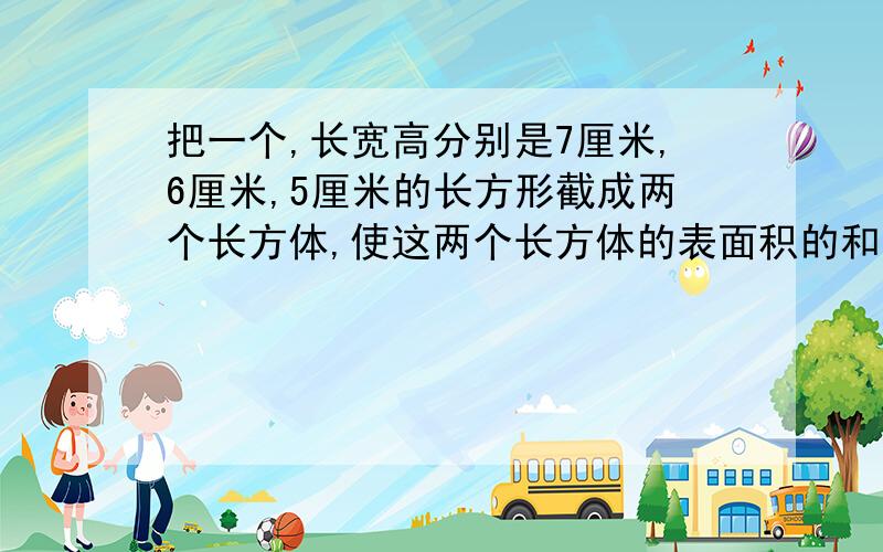 把一个,长宽高分别是7厘米,6厘米,5厘米的长方形截成两个长方体,使这两个长方体的表面积的和最大,这时长方体的表面积之和,是多少平方厘米?