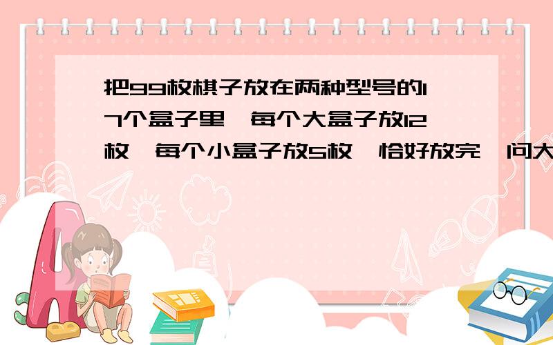 把99枚棋子放在两种型号的17个盒子里,每个大盒子放12枚,每个小盒子放5枚,恰好放完,问大.小盒子各多少个?