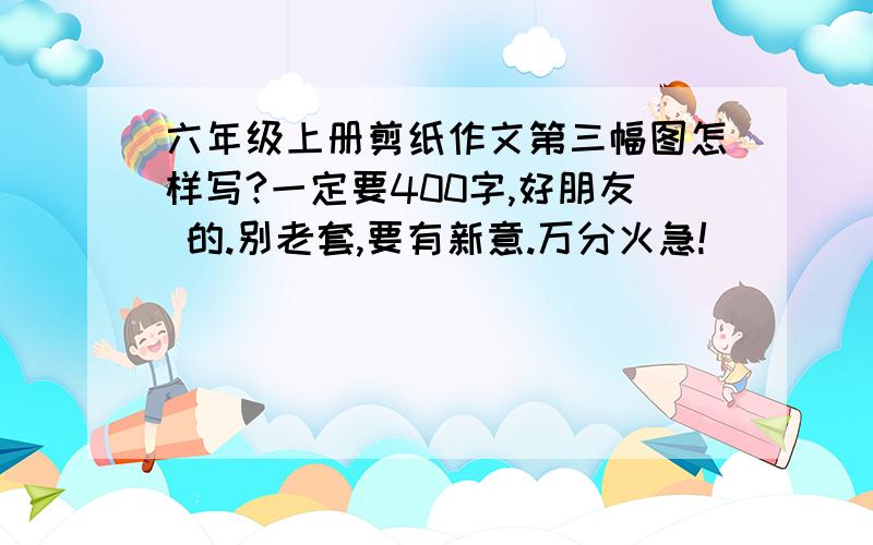 六年级上册剪纸作文第三幅图怎样写?一定要400字,好朋友 的.别老套,要有新意.万分火急!