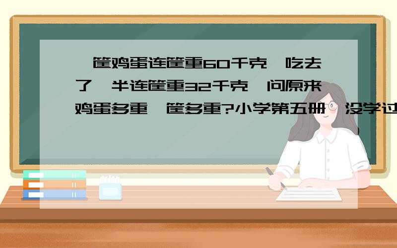 一筐鸡蛋连筐重60千克,吃去了一半连筐重32千克,问原来鸡蛋多重,筐多重?小学第五册,没学过未知数,如何讲解才能让小孩子易懂?