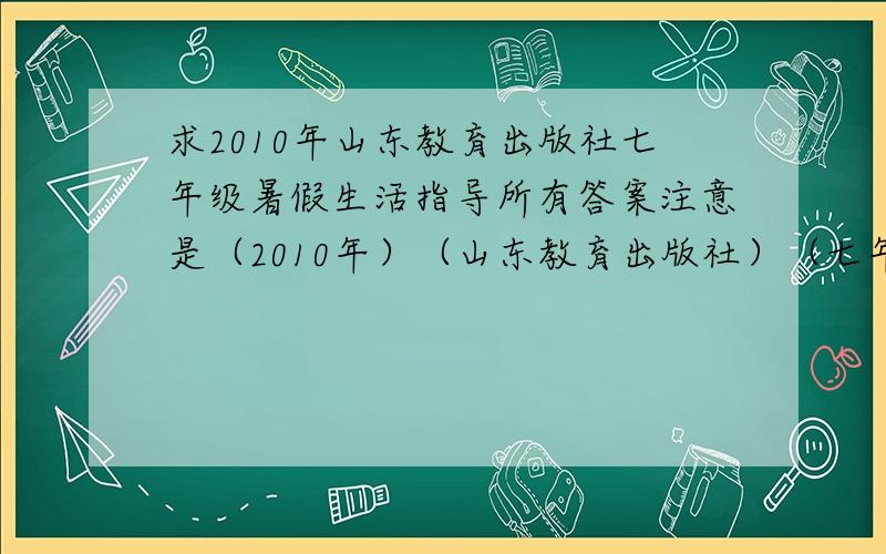 求2010年山东教育出版社七年级暑假生活指导所有答案注意是（2010年）（山东教育出版社）（七年级暑假生活指导）（所有答案）!