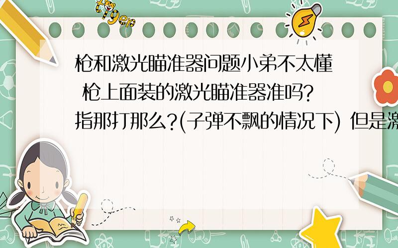 枪和激光瞄准器问题小弟不太懂 枪上面装的激光瞄准器准吗?指那打那么?(子弹不飘的情况下) 但是激光发射器不是和枪管的子弹不在同一轨道上的么.为什么会准呢?