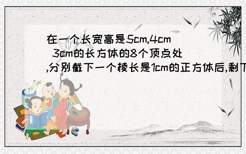 在一个长宽高是5cm,4cm 3cm的长方体的8个顶点处,分别截下一个棱长是1cm的正方体后,剩下物体的表面积是多少平方厘?体积是多少立方厘米?算式!