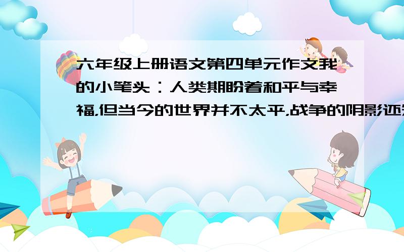 六年级上册语文第四单元作文我的小笔头：人类期盼着和平与幸福，但当今的世界并不太平，战争的阴影还笼罩着一些国家……是这个，自拟题目完成一篇习作 给我提供点资料，注意：不要