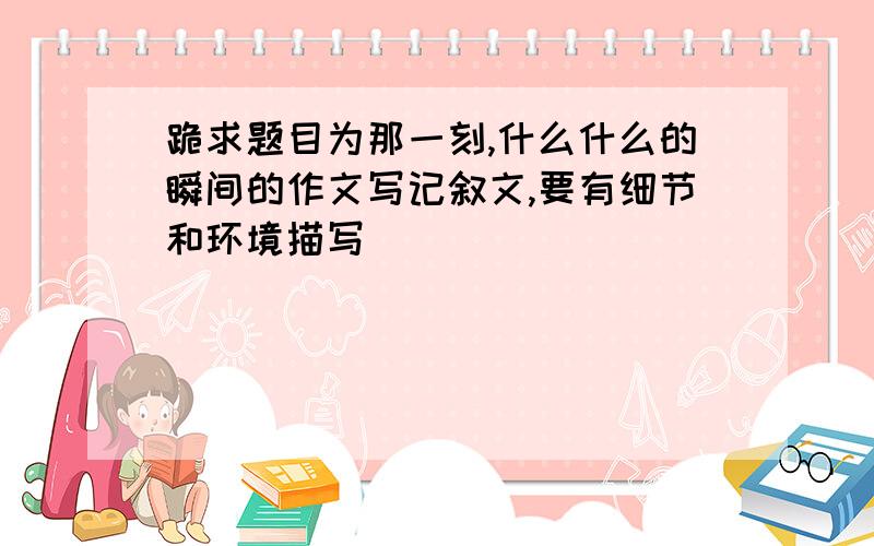 跪求题目为那一刻,什么什么的瞬间的作文写记叙文,要有细节和环境描写