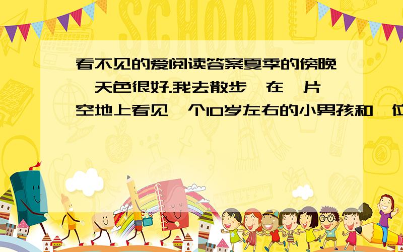 看不见的爱阅读答案夏季的傍晚,天色很好.我去散步,在一片空地上看见一个10岁左右的小男孩和一位妇女.孩子正用一只做得很粗糙的弹弓打一只立在地上、离他七八米远的玻璃瓶.那孩子有时