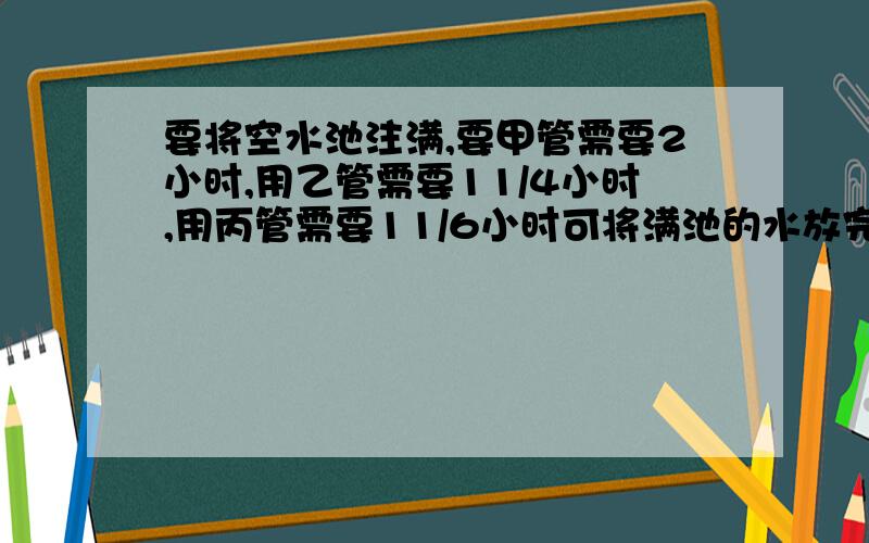 要将空水池注满,要甲管需要2小时,用乙管需要11/4小时,用丙管需要11/6小时可将满池的水放完,现在池中已有水4/11,问甲.乙.丙管一起开后多少小时可把全水池注满