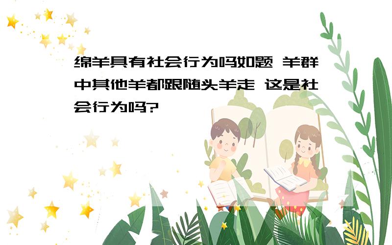 绵羊具有社会行为吗如题 羊群中其他羊都跟随头羊走 这是社会行为吗?