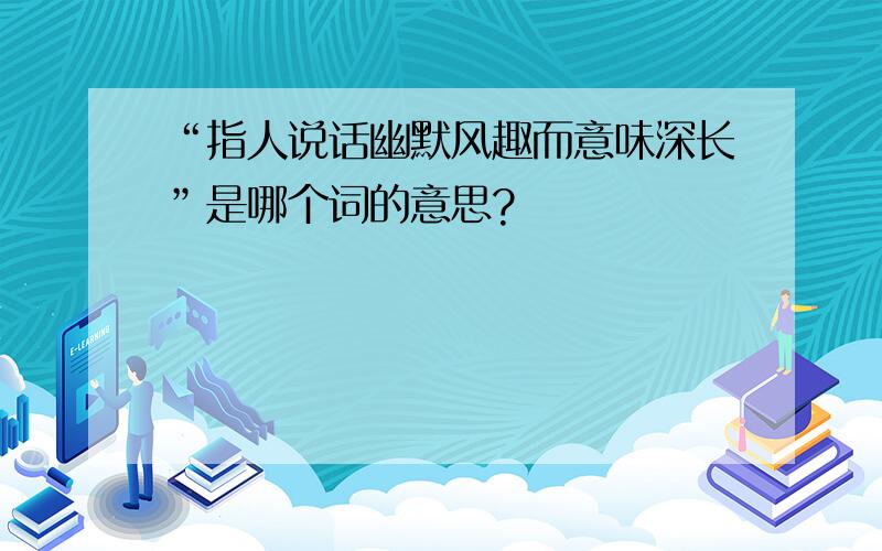 “指人说话幽默风趣而意味深长”是哪个词的意思?