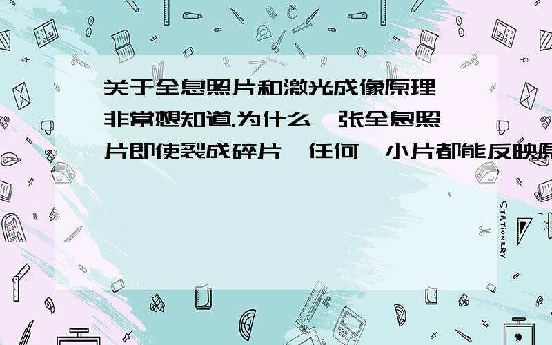 关于全息照片和激光成像原理,非常想知道.为什么一张全息照片即使裂成碎片,任何一小片都能反映原来照片的全貌,这其中的原理是怎样的?望赐教.