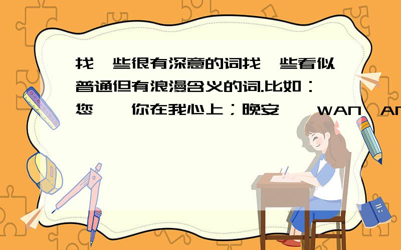 找一些很有深意的词找一些看似普通但有浪漫含义的词.比如：您——你在我心上；晚安——WAN,AN.我爱你,爱你.知道的说一下,越多越好.谢谢了.注意了,是找一些看似普通但有浪漫含义的词