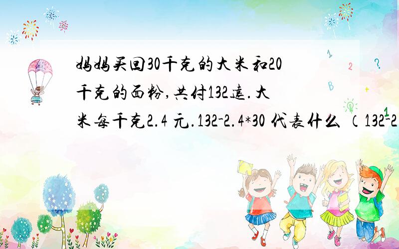 妈妈买回30千克的大米和20千克的面粉,共付132远.大米每千克2.4 元.132-2.4*30 代表什么 （132-2.4*30）/20-2.4代表什么 学校举行跳绳比赛,四年级有30组人参加,5倍,四、五年级参加人数的和比六年级