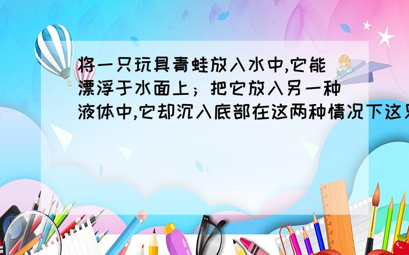 将一只玩具青蛙放入水中,它能漂浮于水面上；把它放入另一种液体中,它却沉入底部在这两种情况下这只青蛙受到的浮力大小相比较