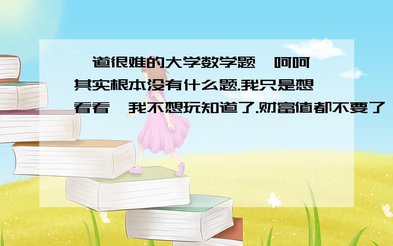 一道很难的大学数学题,呵呵,其实根本没有什么题.我只是想看看,我不想玩知道了.财富值都不要了,第一个回答的人我会给他财富