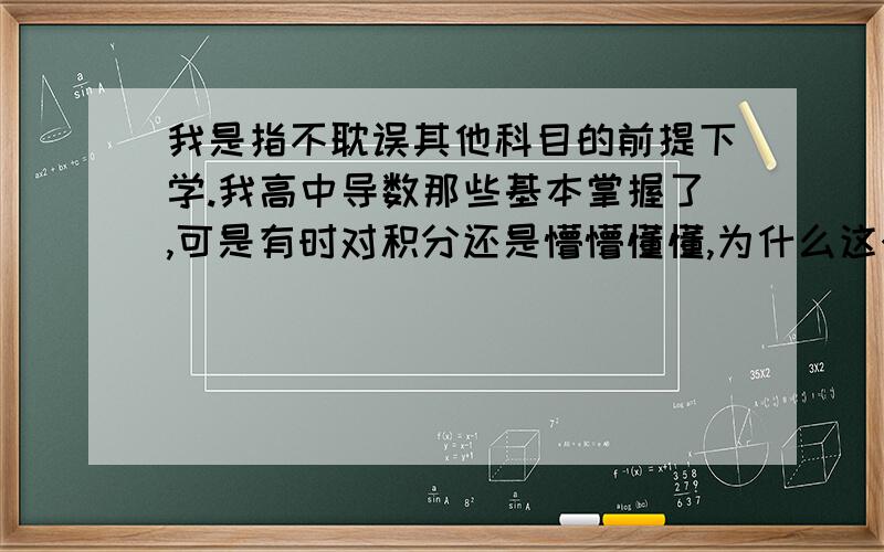 我是指不耽误其他科目的前提下学.我高中导数那些基本掌握了,可是有时对积分还是懵懵懂懂,为什么这个的导数就是它呢?怎么证明?还有它的积分什么复合之类的.就有种会使用导数但却不知